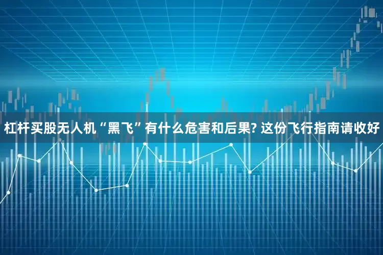 杠杆买股无人机“黑飞”有什么危害和后果? 这份飞行指南请收好