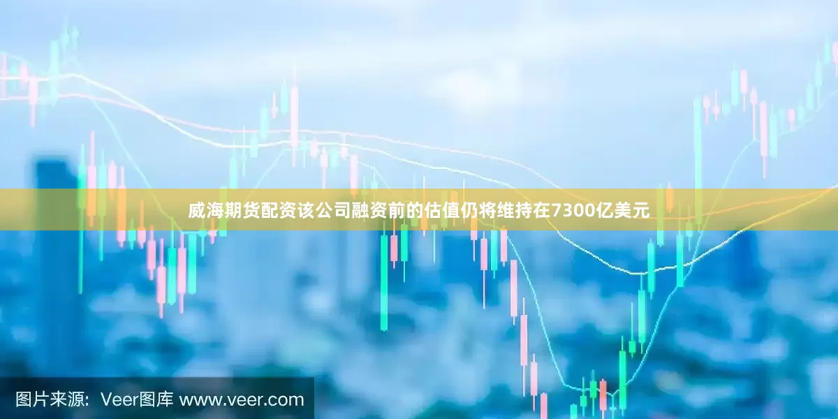 威海期货配资该公司融资前的估值仍将维持在7300亿美元